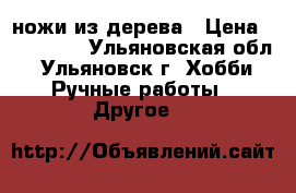 ножи из дерева › Цена ­ 200-300 - Ульяновская обл., Ульяновск г. Хобби. Ручные работы » Другое   